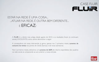 CASE FLUIR	



ESTAR NA REDE É UMA COISA...	

  ...ATUAR NA REDE, É OUTRA BEM DIFERENTE... 	

            E EFICAZ!	



   A FLUIR é o cliente mais antigo, desde agosto de 2010 e os resultados foram (e continuam
   sendo) EXCELENTES, como vamos demonstrar a seguir. 	

   	

   A consequência de nossa intervenção já gerou, apenas nos 3 primeiros meses, aumento de
   consumo da revista nos pontos de venda (bancas) e de novas assinaturas.	

   	

   Nos 6 primeiros meses, obtivemos um aumento de 260% de retorno espontâneo dos usuários
   via rede social, se comparando ao ano anterior a nossa entrada.	

 