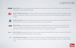 CLIENTES IBZ	

Revista FLUIR: maior e mais conceituada revista do segmento surf da América Latina, com mais de 28 anos no mercado, é distribuída em
todo território nacional e também em Portugal.	

	

Adriano Mineirinho de Souza: maior surﬁsta brasileiro de todos os tempos, atual líder do ranking mundial de surf, campeão da etapa
brasileira do campeonato mundial de surf, com apenas 24 anos. Estamos trabalhando assessoria de comunicação e gestão de rede social
do atleta.	

	

Auckland Surfboards: uma das 5 maiores fábricas de prancha de surf do Brasil, sendo a mais importante do sul do país. Criada em 1993,
seu proprietário tem mais de 26 anos de experiência, além de 15 mil pranchas produzidas.	

	

Madeirite Trópico: evento de resgate da história do surf Gaúcho, realizado pela primeira vez em março de 2011 na praia de Torres,
contou com patrocínio de FIAT, Dado Bier, Hurley e Lojas Trópico. A ocasião contou nomes como Jorge Gerdau Johannpeter, André
Johannpeter (presidente da Gerdau) e Eduardo Bier (sócio-fundador da microcervejaria Dado Bier)	

	

Wave Loch Brasil: representante brasileira da maior construtora de piscinas de ondas artiﬁciais do mundo, com sede em San Diego, CA,
EUA e presente nos Emirados Árabes, Japão e navios de cruzeiro.	

	

Noite Veneeziana de Gramado: evento oﬁcial do calendário da cidade de Gramado/RS, patrocinado pela prefeitura municipal, Vinícula
Aurora e outros. A Festa de Máscaras Venezianas veio para tornar-se referência nacional do segmento e ativamos sua marca em apenas
45 dias.	

 