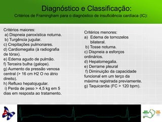 Diagnóstico e Classificação:
Critérios maiores:
a) Dispneia paroxística noturna.
b) Turgência jugular.
c) Crepitações pulmonares.
d) Cardiomegalia (à radiografia
de tórax).
e) Edema agudo de pulmão.
f) Terceira bulha (galope).
g) Aumento da pressão venosa
central (> 16 cm H2 O no átrio
direito).
h) Refluxo hepatojugular.
i) Perda de peso > 4,5 kg em 5
dias em resposta ao tratamento.
Critérios de Framingham para o diagnóstico de insuficiência cardíaca (IC):
Critérios menores:
a) Edema de tornozelos
bilateral.
b) Tosse noturna.
c) Dispneia a esforços
ordinários.
d) Hepatomegalia.
e) Derrame pleural
f) Diminuição da capacidade
funcional em um terço da
máxima registrada previamente.
g) Taquicardia (FC > 120 bpm).
 