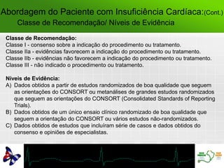 Classe de Recomendação/ Níveis de Evidência
Classe de Recomendação:
Classe I - consenso sobre a indicação do procedimento ou tratamento.
Classe IIa - evidências favorecem a indicação do procedimento ou tratamento.
Classe IIb - evidências não favorecem a indicação do procedimento ou tratamento.
Classe III - não indicado o procedimento ou tratamento.
Níveis de Evidência:
A) Dados obtidos a partir de estudos randomizados de boa qualidade que seguem
as orientações do CONSORT ou metanálises de grandes estudos randomizados
que seguem as orientações do CONSORT (Consolidated Standards of Reporting
Trials).
B) Dados obtidos de um único ensaio clínico randomizado de boa qualidade que
seguem a orientação do CONSORT ou vários estudos não-randomizados.
C) Dados obtidos de estudos que incluíram série de casos e dados obtidos do
consenso e opiniões de especialistas.
Abordagem do Paciente com Insuficiência Cardíaca:(Cont.)
 