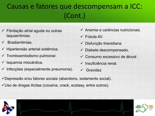  Fibrilação atrial aguda ou outras
taquiarritmias.
 Bradiarritmias.
 Hipertensão arterial sistêmica.
 Tromboembolismo pulmonar.
 Isquemia miocárdica.
 Infecções (especialmente pneumonia).
 Anemia e carências nutricionais.
 Fístula AV.
 Disfunção tireoidiana.
 Diabete descompensado.
 Consumo excessivo de álcool .
 Insuficiência renal.
 Gravidez
Depressão e/ou fatores sociais (abandono, isolamento social).
Uso de drogas ilícitas (cocaína, crack, ecstasy, entre outros).
Causas e fatores que descompensam a ICC:
(Cont.)
 
