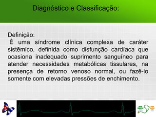 Diagnóstico e Classificação:
Definição:
É uma síndrome clínica complexa de caráter
sistêmico, definida como disfunção cardíaca que
ocasiona inadequado suprimento sanguíneo para
atender necessidades metabólicas tissulares, na
presença de retorno venoso normal, ou fazê-lo
somente com elevadas pressões de enchimento.
 