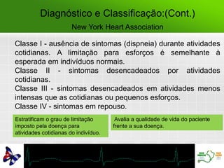 Diagnóstico e Classificação:(Cont.)
New York Heart Association
Classe I - ausência de sintomas (dispneia) durante atividades
cotidianas. A limitação para esforços é semelhante à
esperada em indivíduos normais.
Classe II - sintomas desencadeados por atividades
cotidianas.
Classe III - sintomas desencadeados em atividades menos
intensas que as cotidianas ou pequenos esforços.
Classe IV - sintomas em repouso.
Estratificam o grau de limitação
imposto pela doença para
atividades cotidianas do indivíduo.
Avalia a qualidade de vida do paciente
frente a sua doença.
 