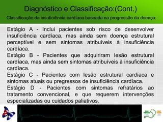 Diagnóstico e Classificação:(Cont.)
Estágio A - Inclui pacientes sob risco de desenvolver
insuficiência cardíaca, mas ainda sem doença estrutural
perceptível e sem sintomas atribuíveis à insuficiência
cardíaca.
Estágio B - Pacientes que adquiriram lesão estrutural
cardíaca, mas ainda sem sintomas atribuíveis à insuficiência
cardíaca.
Estágio C - Pacientes com lesão estrutural cardíaca e
sintomas atuais ou pregressos de insuficiência cardíaca.
Estágio D - Pacientes com sintomas refratários ao
tratamento convencional, e que requerem intervenções
especializadas ou cuidados paliativos.
Classiﬁcação da insuﬁciência cardíaca baseada na progressão da doença:
 
