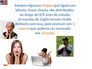 Existem algumas chaves que ligam seu
idioma. Essas chaves são distribuídas
ao longo de 4/5 anos de estudo.
As escolas de Inglês lucram muito
dinheiro com isso, pois ensinam em 3
anos o que poderia ser ensinado
em 12 aulas.

 