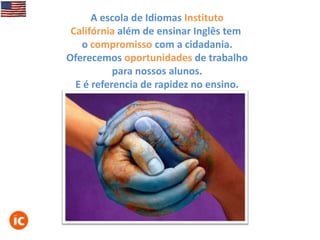 A escola de Idiomas Instituto
Califórnia além de ensinar Inglês tem
o compromisso com a cidadania.
Oferecemos oportunidades de trabalho
para nossos alunos.
E é referencia de rapidez no ensino.

 