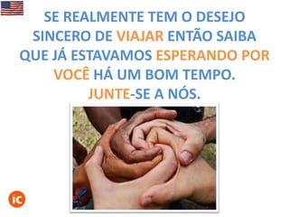 SE REALMENTE TEM O DESEJO
SINCERO DE VIAJAR ENTÃO SAIBA
QUE JÁ ESTAVAMOS ESPERANDO POR
VOCÊ HÁ UM BOM TEMPO.
JUNTE-SE A NÓS.

 