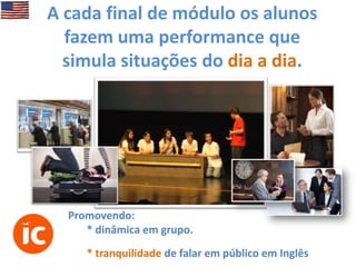 A cada final de módulo os alunos
fazem uma performance que
simula situações do dia a dia.

Promovendo:
* dinâmica em grupo.
* tranquilidade de falar em público em Inglês

 