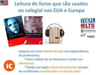 Leitura de livros que são usados
no colegial nos EUA e Europa

Adquira um novo idioma fluente sem dependência
de professores.
* Crie o hábito de ler literatura e tenha um
diferencial.
* Valide seu Inglês internacionalmente através
de certificados reconhecidos no mundo todo.

 