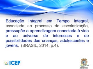 Educação Integral em Tempo Integral,
associada ao processo de escolarização,
pressupõe a aprendizagem conectada à vida
e ao universo de interesses e de
possibilidades das crianças, adolescentes e
jovens. (BRASIL, 2014, p.4).
 