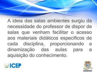 A ideia das salas ambientes surgiu da
necessidade do professor de dispor de
salas que venham facilitar o acesso
aos materiais didáticos específicos de
cada disciplina, proporcionando a
dinamização das aulas para a
aquisição do conhecimento.
 