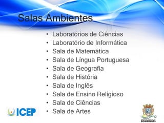 Salas Ambientes
• Laboratórios de Ciências
• Laboratório de Informática
• Sala de Matemática
• Sala de Língua Portuguesa
• Sala de Geografia
• Sala de História
• Sala de Inglês
• Sala de Ensino Religioso
• Sala de Ciências
• Sala de Artes
 