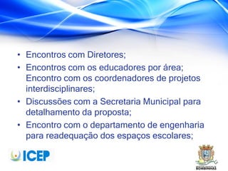 • Encontros com Diretores;
• Encontros com os educadores por área;
Encontro com os coordenadores de projetos
interdisciplinares;
• Discussões com a Secretaria Municipal para
detalhamento da proposta;
• Encontro com o departamento de engenharia
para readequação dos espaços escolares;
 
