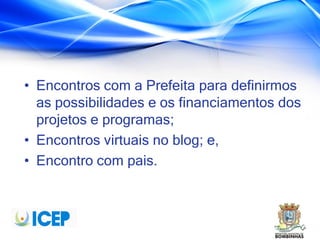 • Encontros com a Prefeita para definirmos
as possibilidades e os financiamentos dos
projetos e programas;
• Encontros virtuais no blog; e,
• Encontro com pais.
 