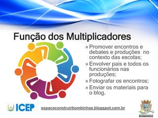 espacoconstruirbombinhas.blogspot.com.br
Função dos Multiplicadores
» Promover encontros e
debates e produções no
contexto das escolas;
» Envolver pais e todos os
funcionários nas
produções;
» Fotografar os encontros;
» Enviar os materiais para
o blog.
 