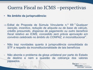• No âmbito da jurisprudência:


 Edital de Proposta de Súmula Vinculante n.º 69:“Qualquer
  isenção, incentivo, redução de alíquota ou de base de cálculo,
  crédito presumido, dispensa de pagamento ou outro benefício
  fiscal relativo ao ICMS, concedido sem prévia aprovação em
  convênio celebrado no âmbito do CONFAZ, é inconstitucional”.

- Não traz novidades quanto à jurisprudência consolidada do
  STF a respeito da inconstitucionalidade de tais benefícios

- Não aborda o problema da glosa unilateral por parte do Estado
  de destino e nem a questão da cobrança dos valores
  passados.
 
