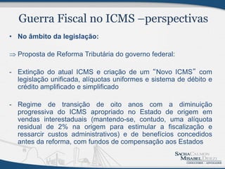 • No âmbito da legislação:

 Proposta de Reforma Tributária do governo federal:

- Extinção do atual ICMS e criação de um “Novo ICMS” com
  legislação unificada, alíquotas uniformes e sistema de débito e
  crédito amplificado e simplificado

- Regime de transição de oito anos com a diminuição
  progressiva do ICMS apropriado no Estado de origem em
  vendas interestaduais (mantendo-se, contudo, uma alíquota
  residual de 2% na origem para estimular a fiscalização e
  ressarcir custos administrativos) e de benefícios concedidos
  antes da reforma, com fundos de compensação aos Estados
 