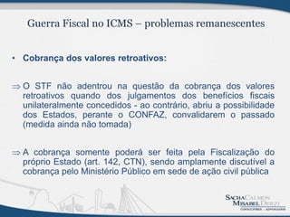 • Cobrança dos valores retroativos:


 O STF não adentrou na questão da cobrança dos valores
  retroativos quando dos julgamentos dos benefícios fiscais
  unilateralmente concedidos - ao contrário, abriu a possibilidade
  dos Estados, perante o CONFAZ, convalidarem o passado
  (medida ainda não tomada)


 A cobrança somente poderá ser feita pela Fiscalização do
  próprio Estado (art. 142, CTN), sendo amplamente discutível a
  cobrança pelo Ministério Público em sede de ação civil pública
 