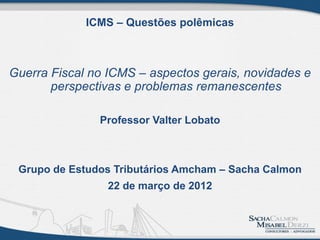 ICMS – Questões polêmicas



Guerra Fiscal no ICMS – aspectos gerais, novidades e
       perspectivas e problemas remanescentes

               Professor Valter Lobato



 Grupo de Estudos Tributários Amcham – Sacha Calmon
                 22 de março de 2012
 