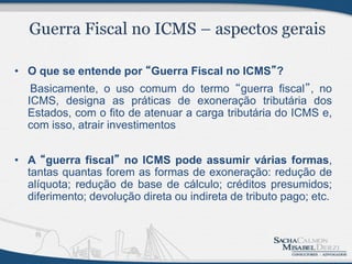 • O que se entende por “Guerra Fiscal no ICMS”?
   Basicamente, o uso comum do termo “guerra fiscal”, no
  ICMS, designa as práticas de exoneração tributária dos
  Estados, com o fito de atenuar a carga tributária do ICMS e,
  com isso, atrair investimentos


• A “guerra fiscal” no ICMS pode assumir várias formas,
  tantas quantas forem as formas de exoneração: redução de
  alíquota; redução de base de cálculo; créditos presumidos;
  diferimento; devolução direta ou indireta de tributo pago; etc.
 