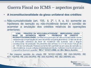• A inconstitucionalidade da glosa unilateral dos créditos:

 Não-cumulatividade (art. 155, § 2º, I, II, a, b): somente as
  hipóteses de isenção ou não-incidência teriam o condão de
  acarretar a anulação dos créditos relativos às operações
  anteriores:




  * No mesmo sentido do citado RE 161031-0/MG: RE 240.395/RS; RE
  421.152/RS; RE 230.543/RS; RE 355.422/MG; RE 382.396/MG etc.
 