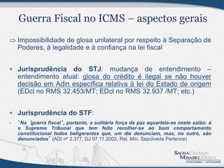  Impossibilidade de glosa unilateral por respeito à Separação de
  Poderes, à legalidade e à confiança na lei fiscal


 Jurisprudência do STJ: mudança de entendimento –
  entendimento atual: glosa do crédito é ilegal se não houver
  decisão em Adin específica relativa à lei do Estado de origem
  (EDcl no RMS 32.453/MT; EDcl no RMS 32.937 /MT; etc.)


 Jurisprudência do STF:
-   “Na ‘guerra fiscal’, portanto, a solitária força da paz aquartela-se neste salão: é
    o Supremo Tribunal que tem feito recolher-se ao bom comportamento
    constitucional todos beligerantes que, um dia denunciam, mas, no outro, são
    denunciados” (ADI nº 2.377, DJ 07.11.2003, Rel. Min. Sepúlveda Pertence)
 