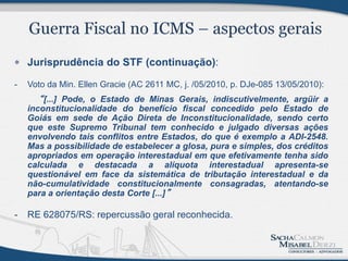  Jurisprudência do STF (continuação):

-   Voto da Min. Ellen Gracie (AC 2611 MC, j. /05/2010, p. DJe-085 13/05/2010):
      “ [...] Pode, o Estado de Minas Gerais, indiscutivelmente, argüir a
    inconstitucionalidade do benefício fiscal concedido pelo Estado de
    Goiás em sede de Ação Direta de Inconstitucionalidade, sendo certo
    que este Supremo Tribunal tem conhecido e julgado diversas ações
    envolvendo tais conflitos entre Estados, do que é exemplo a ADI-2548.
    Mas a possibilidade de estabelecer a glosa, pura e simples, dos créditos
    apropriados em operação interestadual em que efetivamente tenha sido
    calculada e destacada a alíquota interestadual apresenta-se
    questionável em face da sistemática de tributação interestadual e da
    não-cumulatividade constitucionalmente consagradas, atentando-se
    para a orientação desta Corte [...]”

-   RE 628075/RS: repercussão geral reconhecida.
 