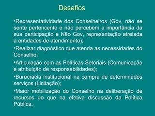Desafios 
•Representatividade dos Conselheiros (Gov, não se 
sente pertencente e não percebem a importância da 
sua participação e Não Gov, representação atrelada 
a entidades de atendimento); 
•Realizar diagnóstico que atenda as necessidades do 
Conselho; 
•Articulação com as Políticas Setoriais (Comunicação 
e atribuição de responsabilidades); 
•Burocracia institucional na compra de determinados 
serviços (Licitação); 
•Maior mobilização do Conselho na deliberação de 
recursos do que na efetiva discussão da Política 
Pública. 
 