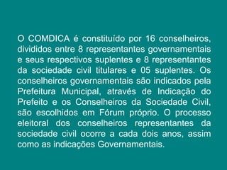 O COMDICA é constituído por 16 conselheiros, 
divididos entre 8 representantes governamentais 
e seus respectivos suplentes e 8 representantes 
da sociedade civil titulares e 05 suplentes. Os 
conselheiros governamentais são indicados pela 
Prefeitura Municipal, através de Indicação do 
Prefeito e os Conselheiros da Sociedade Civil, 
são escolhidos em Fórum próprio. O processo 
eleitoral dos conselheiros representantes da 
sociedade civil ocorre a cada dois anos, assim 
como as indicações Governamentais. 
 