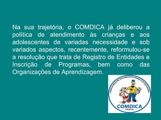Na sua trajetória, o COMDICA já deliberou a 
política de atendimento às crianças e aos 
adolescentes de variadas necessidade e sob 
variados aspectos, recentemente, reformulou-se 
a resolução que trata de Registro de Entidades e 
Inscrição de Programas, bem como das 
Organizações de Aprendizagem. 
 