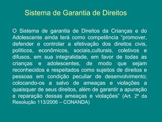 Sistema de Garantia de Direitos 
O Sistema de garantia de Direitos da Crianças e do 
Adolescente ainda terá como competência “promover, 
defender e controlar a efetivação dos direitos civis, 
políticos, econômicos, sociais,culturais, coletivos e 
difusos, em sua integralidade, em favor de todas as 
crianças e adolescentes, de modo que sejam 
reconhecidos e respeitados como sujeitos de direitos e 
pessoas em condição peculiar de desenvolvimento; 
colocando-os a salvo de ameaças e violações a 
quaisquer de seus direitos, além de garantir a apuração 
e reparação dessas ameaças e violações” (Art. 2º da 
Resolução 113/2006 – CONANDA) 
 