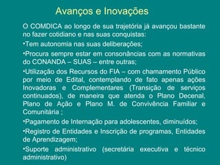 Avanços e Inovações 
O COMDICA ao longo de sua trajetória já avançou bastante 
no fazer cotidiano e nas suas conquistas: 
•Tem autonomia nas suas deliberações; 
•Procura sempre estar em consonâncias com as normativas 
do CONANDA – SUAS – entre outras; 
•Utilização dos Recursos do FIA – com chamamento Público 
por meio de Edital, contemplando de fato apenas ações 
Inovadoras e Complementares (Transição de serviços 
continuados), de maneira que atenda o Plano Decenal, 
Plano de Ação e Plano M. de Convivência Familiar e 
Comunitária ; 
•Pagamento de Internação para adolescentes, diminuídos; 
•Registro de Entidades e Inscrição de programas, Entidades 
de Aprendizagem; 
•Suporte administrativo (secretária executiva e técnico 
administrativo) 
 