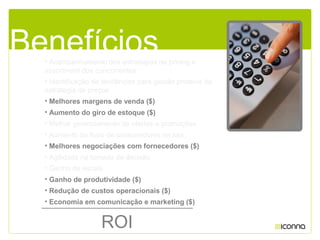 • Acompanhamento das estratégias de pricing e
assortment dos concorrentes
• Identificação de tendências para gestão proativa da
estratégia de preços
• Melhores margens de venda ($)
• Aumento do giro de estoque ($)
• Melhor gerenciamento de ofertas e promoções
• Aumento do fluxo de consumidores na loja
• Melhores negociações com fornecedores ($)
• Agilidade na tomada de decisão
• Ganho de escala
• Ganho de produtividade ($)
• Redução de custos operacionais ($)
• Economia em comunicação e marketing ($)
Benefícios
ROI
 