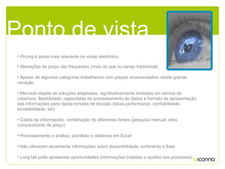 • Alterações de preço são frequentes (mais do que no varejo tradicional)
• Apesar de algumas categorias trabalharem com preços recomendados, existe grande
variação
• Mercado dispõe de soluções adaptadas, significativamente limitadas em termos de
cobertura, flexibilidade, capacidade de processamento de dados e formato de apresentação
das informações para rápida tomada de decisão (baixa performance, confiabilidade,
escalabilidade, etc)
• Coleta de informações: combinação de diferentes fontes (pesquisa manual, sites
comparadores de preço)
• Processamento e análise: planilhas e relatórios em Excel
• Não oferecem atualmente informações sobre disponibilidade, sortimento e frete
• Long tail pode apresentar oportunidades (informações tratadas e ajustes nos processos)
Ponto de vistaPonto de vista
• Pricing é ainda mais relevante no varejo eletrônico
 