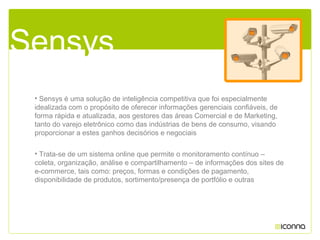 • Sensys é uma solução de inteligência competitiva que foi especialmente
idealizada com o propósito de oferecer informações gerenciais confiáveis, de
forma rápida e atualizada, aos gestores das áreas Comercial e de Marketing,
tanto do varejo eletrônico como das indústrias de bens de consumo, visando
proporcionar a estes ganhos decisórios e negociais
• Trata-se de um sistema online que permite o monitoramento contínuo –
coleta, organização, análise e compartilhamento – de informações dos sites de
e-commerce, tais como: preços, formas e condições de pagamento,
disponibilidade de produtos, sortimento/presença de portfólio e outras
Sensys
 