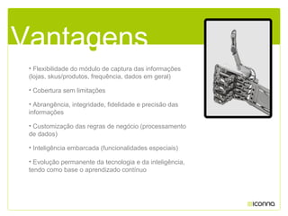 • Flexibilidade do módulo de captura das informações
(lojas, skus/produtos, frequência, dados em geral)
• Cobertura sem limitações
• Abrangência, integridade, fidelidade e precisão das
informações
• Customização das regras de negócio (processamento
de dados)
• Inteligência embarcada (funcionalidades especiais)
• Evolução permanente da tecnologia e da inteligência,
tendo como base o aprendizado contínuo
Vantagens
 