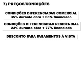 7) PREÇOS/CONDIÇÕES

CONDIÇÕES DIFERENCIADAS COMERCIAL
  35% durante obra + 65% financiado

CONDIÇÕES DIFERENCIADAS RESIDENCIAL
   23% durante obra + 77% financiado

 DESCONTO PARA PAGAMENTOS À VISTA
 