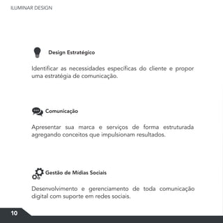 ILUMINAR DESIGN
10
Design Estratégico
Comunicação
Gestão de Mídias Sociais
Identificar as necessidades específicas do cliente e propor
uma estratégia de comunicação.
Apresentar sua marca e serviços de forma estruturada
agregando conceitos que impulsionam resultados.
Desenvolvimento e gerenciamento de toda comunicação
digital com suporte em redes sociais.
 