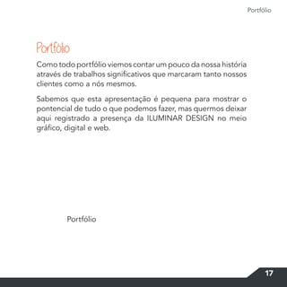 Portfólio
17
Como todo portfólio viemos contar um pouco da nossa história
através de trabalhos significativos que marcaram tanto nossos
clientes como a nós mesmos.
Sabemos que esta apresentação é pequena para mostrar o
pontencial de tudo o que podemos fazer, mas quermos deixar
aqui registrado a presença da ILUMINAR DESIGN no meio
gráfico, digital e web.
Portfólio
Portfólio
 