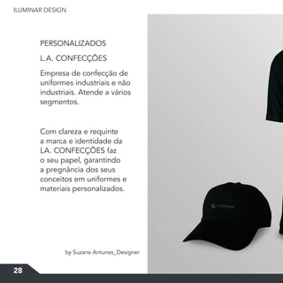 ILUMINAR	DESIGN
28
PERSONALIZADOS
L.A.	CONFECÇÕES
Empresa de confecção de
uniformes industriais e não
industriais. Atende a vários
segmentos.
Com clareza e requinte
a marca e identidade da
LA.	CONFECÇÕES	faz	
o seu papel, garantindo
a pregnância dos seus
conceitos em uniformes e
materiais personalizados.
by Suzane Antunes_Designer
 