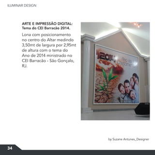 ILUMINAR DESIGN
34
ARTE E IMPRESSÃO DIGITAL:
Tema do CEI Barracão 2014.
by Suzane Antunes_Designer
Lona com posicionamento
no centro do Altar medindo
3,50mt de largura por 2,95mt
de altura com o tema do
Ano de 2014 ministrado no
CEI Barracão - São Gonçalo,
RJ.
 