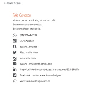ILUMINAR DESIGN
Vamos trocar uma ideia, tomar um café.
Entre em contato conosco.
Será um prazer atendê-lo.
(21) 98264-6932
35*18*60432
suzane_antunes
@suzaneiluminar
suzaneiluminar
suzane_antunes@hotmail.com
http://br.linkedin.com/pub/suzane-antunes/53/821/a11/
facebook.com/suzaneantunesdesigner
www.iluminardesign.com.br
Fale Conosco
 
