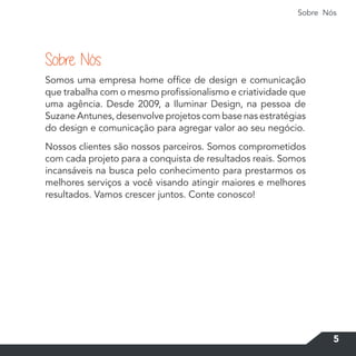 Sobre Nós
5
Somos uma empresa home office de design e comunicação
que trabalha com o mesmo profissionalismo e criatividade que
uma agência. Desde 2009, a Iluminar Design, na pessoa de
Suzane Antunes, desenvolve projetos com base nas estratégias
do design e comunicação para agregar valor ao seu negócio.
Nossos clientes são nossos parceiros. Somos comprometidos
com cada projeto para a conquista de resultados reais. Somos
incansáveis na busca pelo conhecimento para prestarmos os
melhores serviços a você visando atingir maiores e melhores
resultados. Vamos crescer juntos. Conte conosco!
Sobre Nós
 