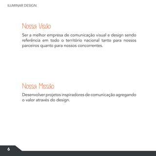 6
ILUMINAR DESIGN
Ser a melhor empresa de comunicação visual e design sendo
referência em todo o território nacional tanto para nossos
parceiros quanto para nossos concorrentes.
Desenvolver projetos inspiradores de comunicação agregando
o valor através do design.
Nossa Visão
Nossa Missão
 