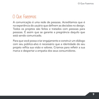 O Que Fazemos
9
A comunicação é uma rede de pessoas. Acreditamos que é
na experiência do usuário que definem as decisões no design.
Todos os projetos são feitos e tratados com pessoas para
pessoas. É assim que se garante a pregnância daquilo que
está sendo comunicado.
Para que você possa criar engajamento e construir um diálogo
com seu público-alvo é necessário que a identidade do seu
projeto reflita sua visão e valores. Criamos para refletir a sua
marca e despertar a empatia dos seus consumidores.
O Que Fazemos
 