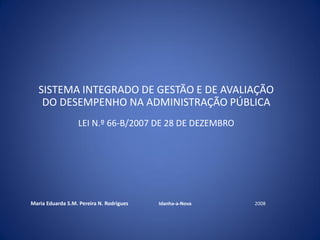 SISTEMA INTEGRADO DE GESTÃO E DE AVALIAÇÃO
DO DESEMPENHO NA ADMINISTRAÇÃO PÚBLICA
LEI N.º 66-B/2007 DE 28 DE DEZEMBRO
Maria Eduarda S.M. Pereira N. Rodrigues Idanha-a-Nova 2008
 