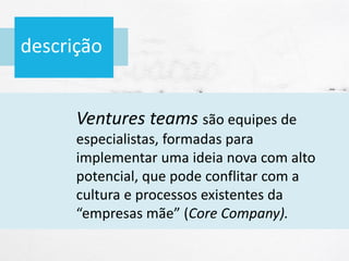 descrição
Ventures teams são equipes de
especialistas, formadas para
implementar uma ideia nova com alto
potencial, que pode conflitar com a
cultura e processos existentes da
“empresas mãe” (Core Company).
 