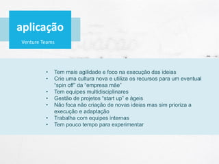 Venture Teams
• Tem mais agilidade e foco na execução das ideias
• Crie uma cultura nova e utiliza os recursos para um eventual
“spin off” da “empresa mãe”
• Tem equipes multidisciplinares
• Gestão de projetos “start up” e ágeis
• Não foca não criação de novas ideias mas sim prioriza a
execução e adaptação
• Trabalha com equipes internas
• Tem pouco tempo para experimentar
aplicação
 
