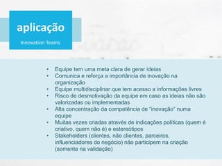 Innovation Teams
• Equipe tem uma meta clara de gerar ideias
• Comunica e reforça a importância de inovação na
organização
• Equipe multidisciplinar que tem acesso a informações livres
• Risco de desmotivação da equipe em caso as ideias não são
valorizadas ou implementadas
• Alta concentração da competência de “inovação” numa
equipe
• Muitas vezes criadas através de indicações políticas (quem é
criativo, quem não é) e estereótipos
• Stakeholders (clientes, não clientes, parceiros,
influenciadores do negócio) não participem na criação
(somente na validação)
aplicação
 