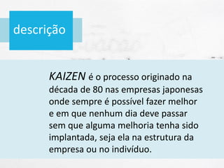 descrição
KAIZEN é o processo originado na
década de 80 nas empresas japonesas
onde sempre é possível fazer melhor
e em que nenhum dia deve passar
sem que alguma melhoria tenha sido
implantada, seja ela na estrutura da
empresa ou no indivíduo.
 